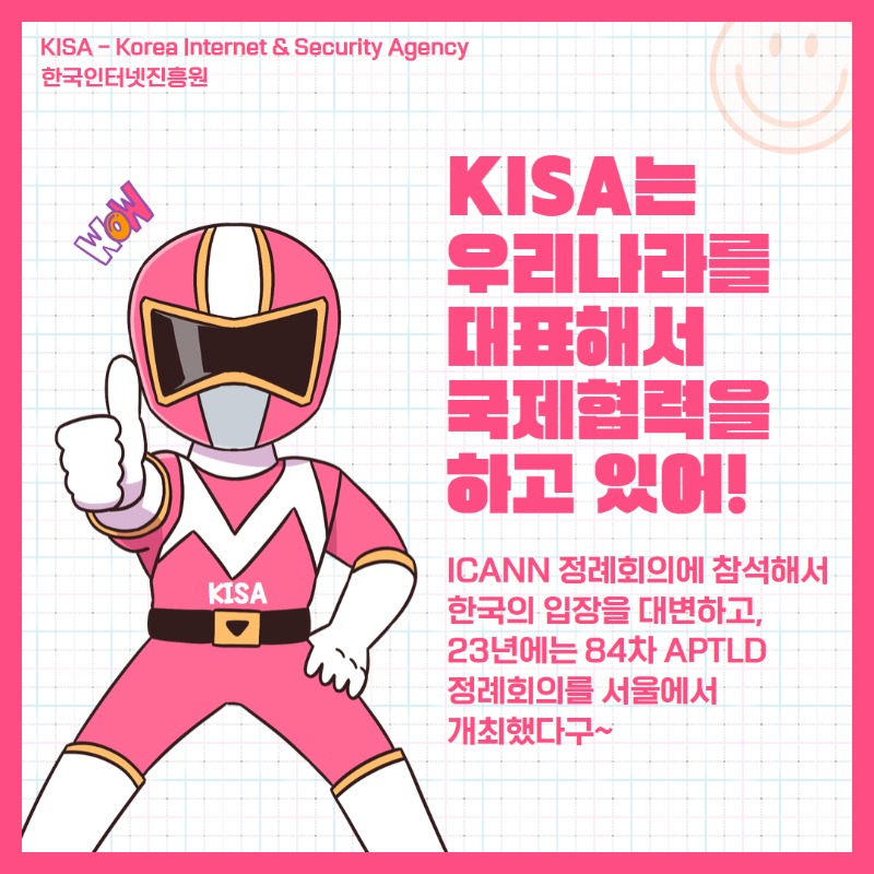 KISA(Korea Internet & Security Agency, 한국인터넷진흥원)는 우리나라를 대표해서 국제협력을 하고 있어. ICANN 정례회의에 참석해서 한국의 입장을 대변하고, 23년에는 84차 APTLD 정례회의를 서울에서 개최했지.